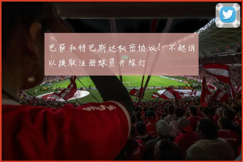 巴萨和特巴斯达秘密协议！不起诉以换取注册球员开绿灯
